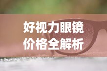 好视力眼镜价格全解析，深度解读眼镜价值，让您明智选择！