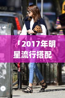 「2017年明星流行搭配揭秘，引领时尚潮流的穿搭艺术」