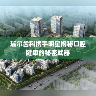 瑞尔齿科携手明星揭秘口腔健康的秘密武器