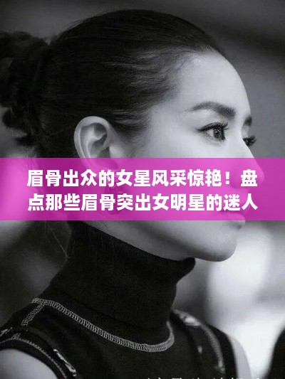 眉骨出众的女星风采惊艳！盘点那些眉骨突出女明星的迷人风采