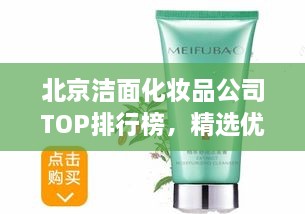 北京洁面化妆品公司TOP排行榜，精选优质品牌一网打尽！