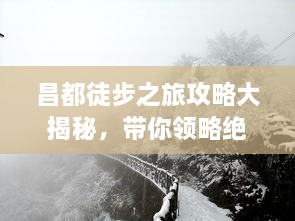 昌都徒步之旅攻略大揭秘，带你领略绝美风光与独特文化体验！