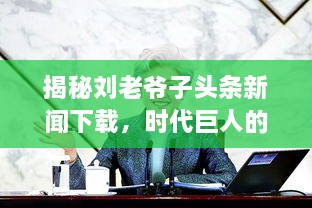 揭秘刘老爷子头条新闻下载，时代巨人的新闻历程独家曝光