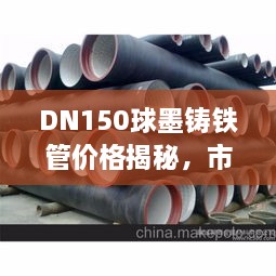 DN150球墨铸铁管价格揭秘，市场行情、品质差异与价格走势一网打尽