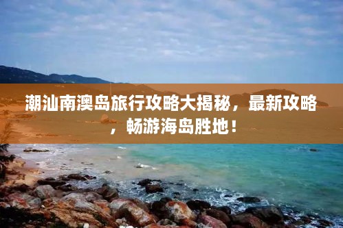 潮汕南澳岛旅行攻略大揭秘，最新攻略，畅游海岛胜地！