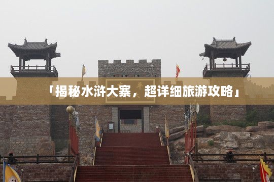 「揭秘水浒大寨，超详细旅游攻略」