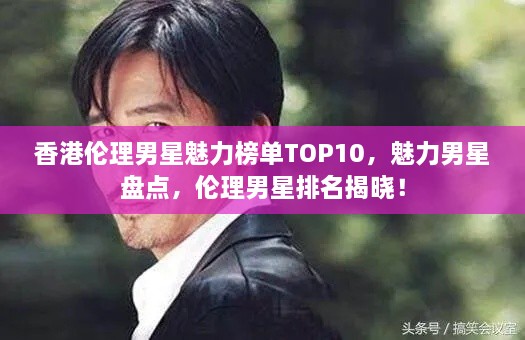 香港伦理男星魅力榜单TOP10，魅力男星盘点，伦理男星排名揭晓！